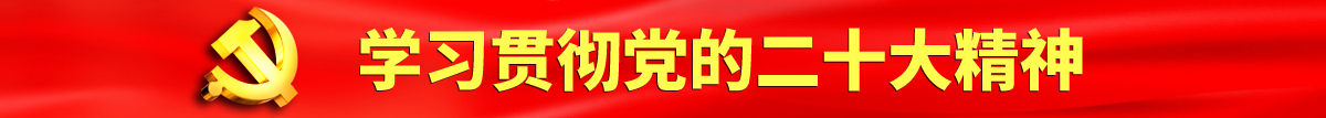 男人干女人的逼视频免费看认真学习贯彻落实党的二十大会议精神